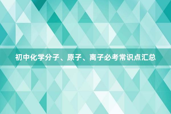 初中化学分子、原子、离子必考常识点汇总