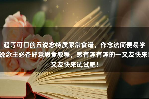 超等可口的五说念特质家常食谱，作念法简便易学，懒东说念主必备好意思食教程，感有趣有趣的一又友快来试试吧！