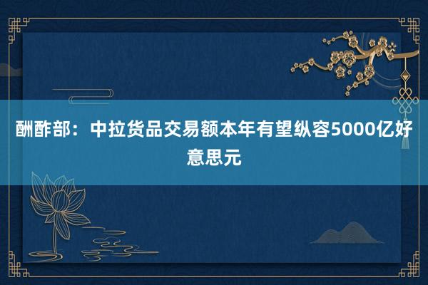 酬酢部：中拉货品交易额本年有望纵容5000亿好意思元