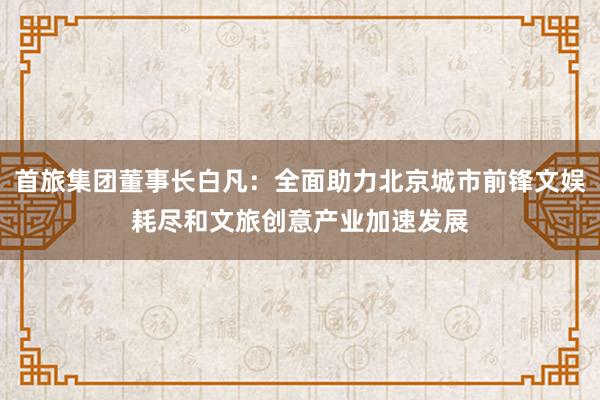 首旅集团董事长白凡：全面助力北京城市前锋文娱耗尽和文旅创意产业加速发展