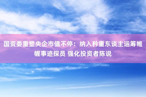 国资委重塑央企市值不停：纳入矜重东谈主运筹帷幄事迹探员 强化投资者陈说