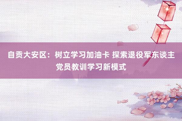 自贡大安区：树立学习加油卡 探索退役军东谈主党员教训学习新模式